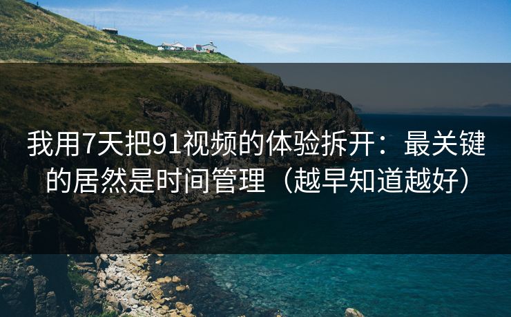 我用7天把91视频的体验拆开：最关键的居然是时间管理（越早知道越好）