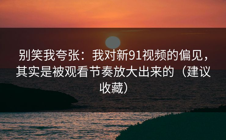 别笑我夸张：我对新91视频的偏见，其实是被观看节奏放大出来的（建议收藏）