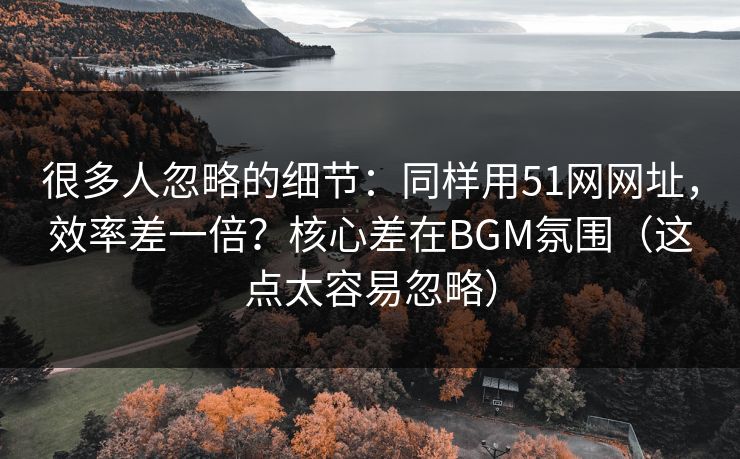 很多人忽略的细节：同样用51网网址，效率差一倍？核心差在BGM氛围（这点太容易忽略）