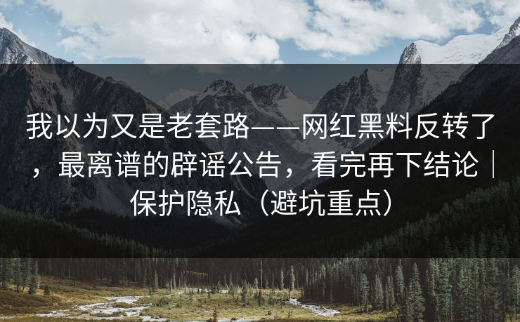我以为又是老套路——网红黑料反转了，最离谱的辟谣公告，看完再下结论｜保护隐私（避坑重点）