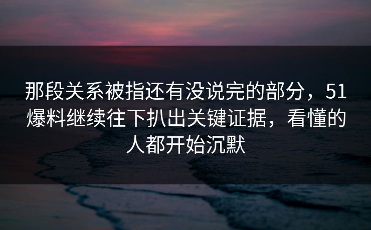 那段关系被指还有没说完的部分，51爆料继续往下扒出关键证据，看懂的人都开始沉默