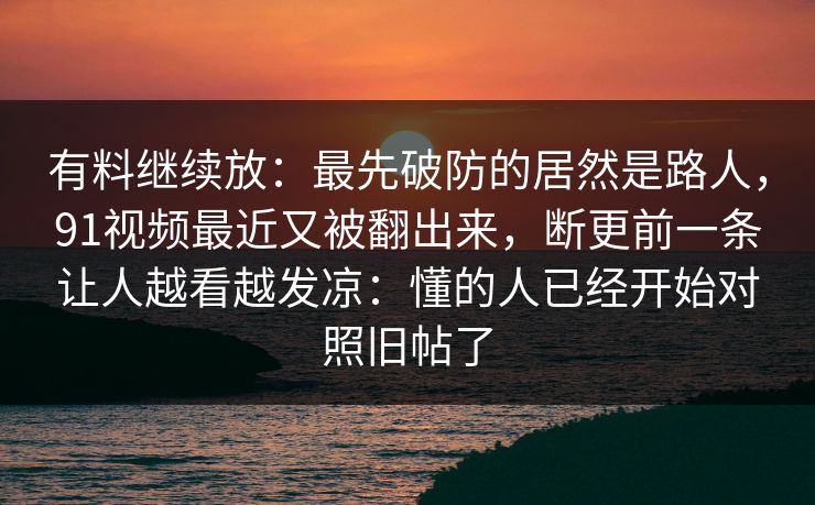有料继续放：最先破防的居然是路人，91视频最近又被翻出来，断更前一条让人越看越发凉：懂的人已经开始对照旧帖了