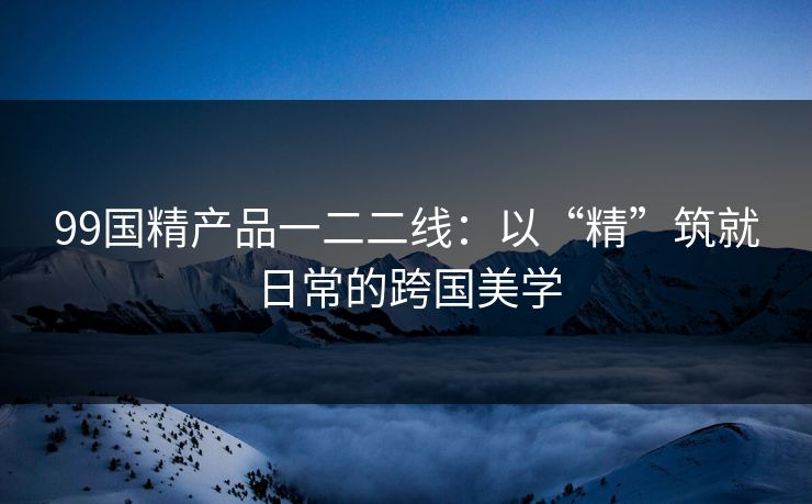 99国精产品一二二线:以“精”筑就日常的跨国美学 99国精产品一二二线:以“精”筑就日常的跨国美学